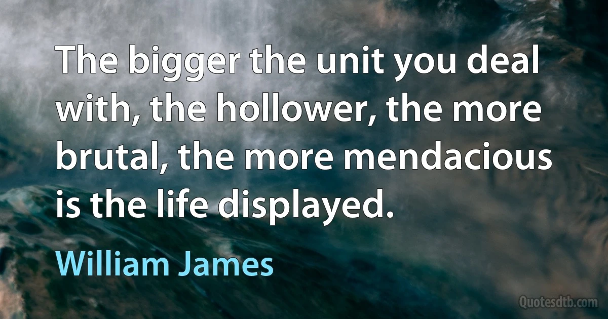 The bigger the unit you deal with, the hollower, the more brutal, the more mendacious is the life displayed. (William James)