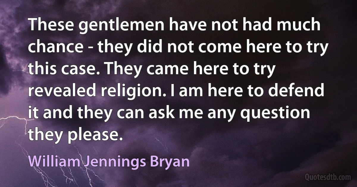 These gentlemen have not had much chance - they did not come here to try this case. They came here to try revealed religion. I am here to defend it and they can ask me any question they please. (William Jennings Bryan)