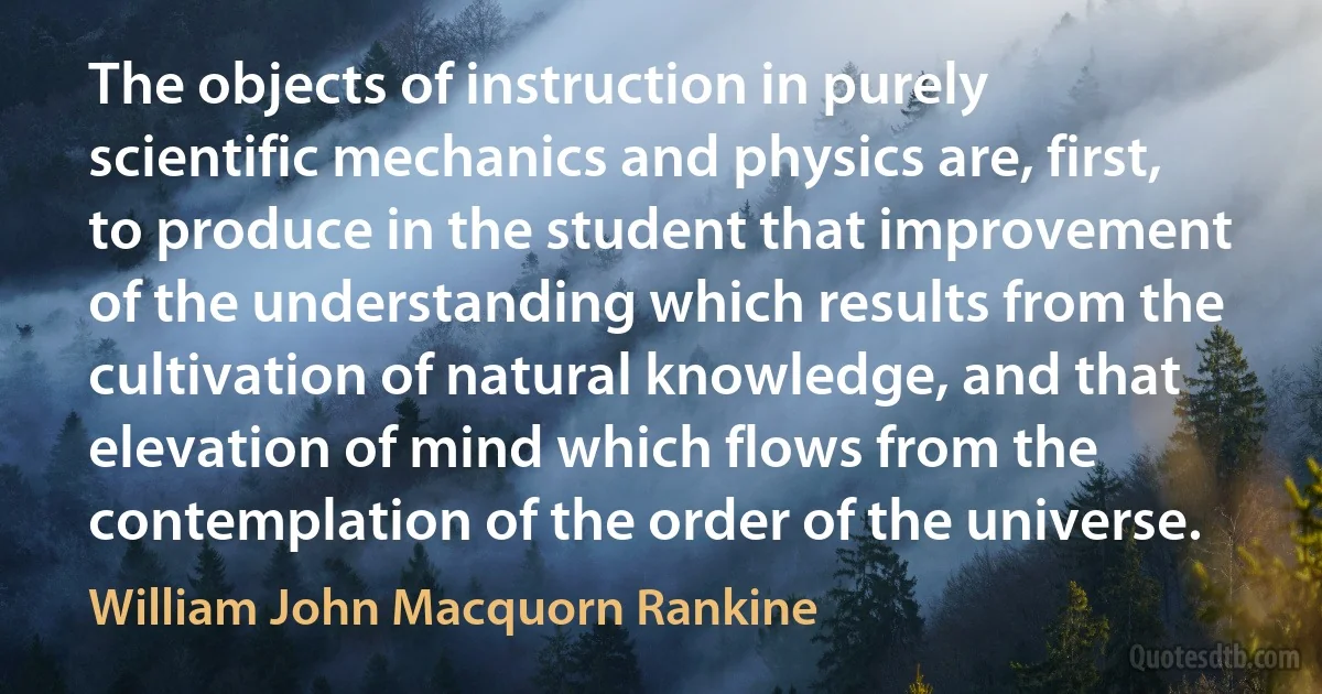 The objects of instruction in purely scientific mechanics and physics are, first, to produce in the student that improvement of the understanding which results from the cultivation of natural knowledge, and that elevation of mind which flows from the contemplation of the order of the universe. (William John Macquorn Rankine)