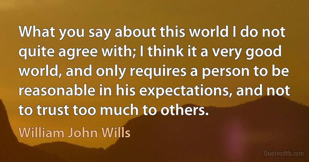 What you say about this world I do not quite agree with; I think it a very good world, and only requires a person to be reasonable in his expectations, and not to trust too much to others. (William John Wills)