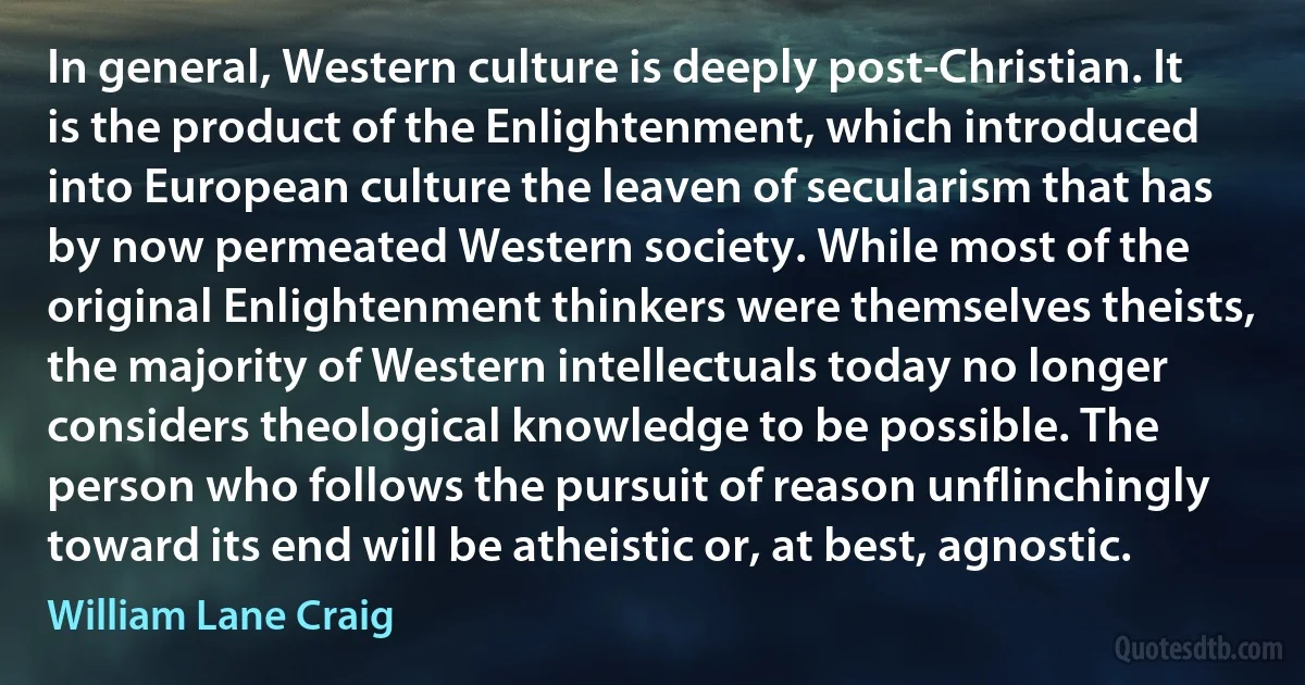 In general, Western culture is deeply post-Christian. It is the product of the Enlightenment, which introduced into European culture the leaven of secularism that has by now permeated Western society. While most of the original Enlightenment thinkers were themselves theists, the majority of Western intellectuals today no longer considers theological knowledge to be possible. The person who follows the pursuit of reason unflinchingly toward its end will be atheistic or, at best, agnostic. (William Lane Craig)