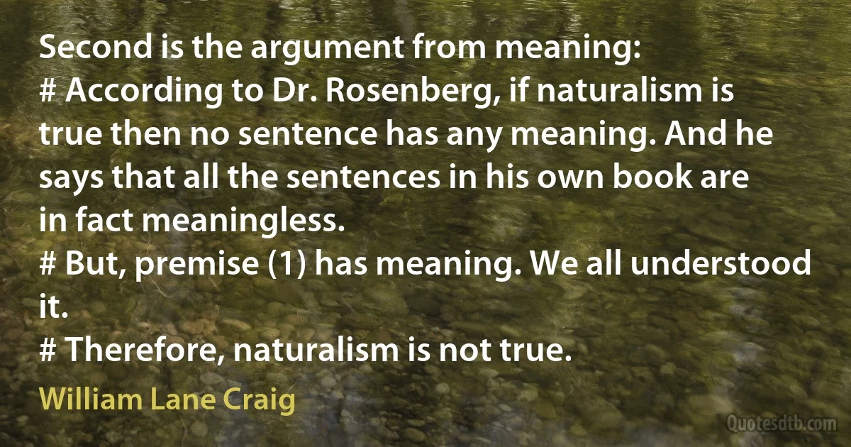 Second is the argument from meaning:
# According to Dr. Rosenberg, if naturalism is true then no sentence has any meaning. And he says that all the sentences in his own book are in fact meaningless.
# But, premise (1) has meaning. We all understood it.
# Therefore, naturalism is not true. (William Lane Craig)