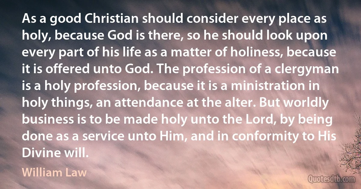 As a good Christian should consider every place as holy, because God is there, so he should look upon every part of his life as a matter of holiness, because it is offered unto God. The profession of a clergyman is a holy profession, because it is a ministration in holy things, an attendance at the alter. But worldly business is to be made holy unto the Lord, by being done as a service unto Him, and in conformity to His Divine will. (William Law)