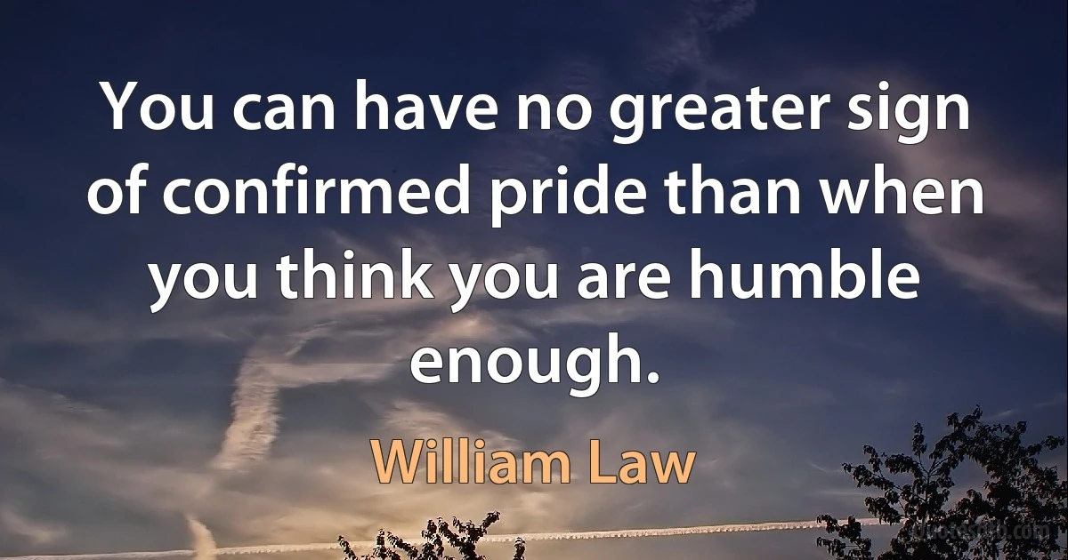 You can have no greater sign of confirmed pride than when you think you are humble enough. (William Law)