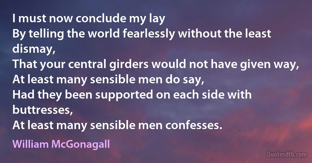 I must now conclude my lay
By telling the world fearlessly without the least dismay,
That your central girders would not have given way,
At least many sensible men do say,
Had they been supported on each side with buttresses,
At least many sensible men confesses. (William McGonagall)