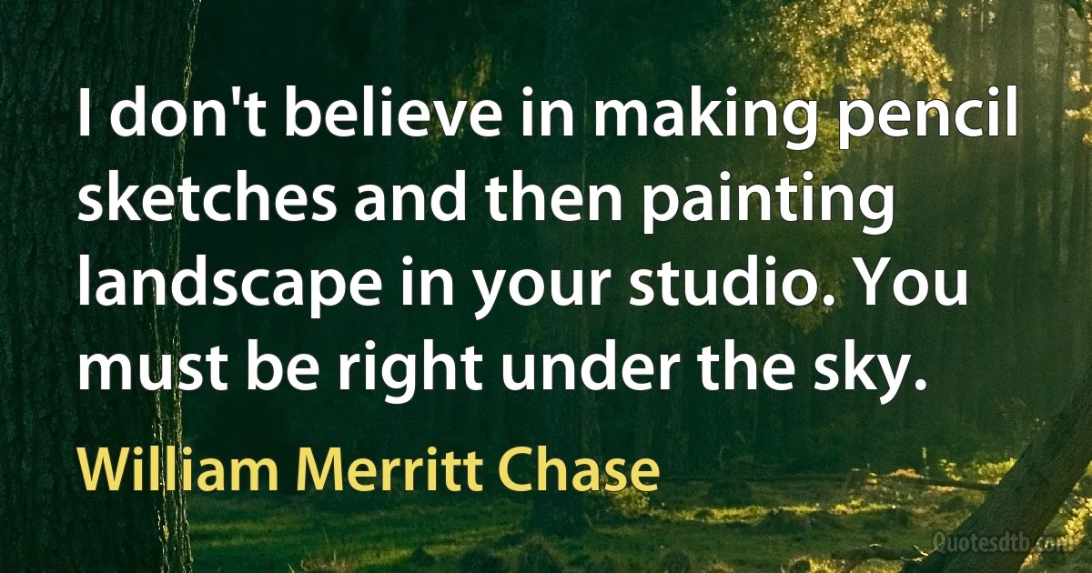 I don't believe in making pencil sketches and then painting landscape in your studio. You must be right under the sky. (William Merritt Chase)