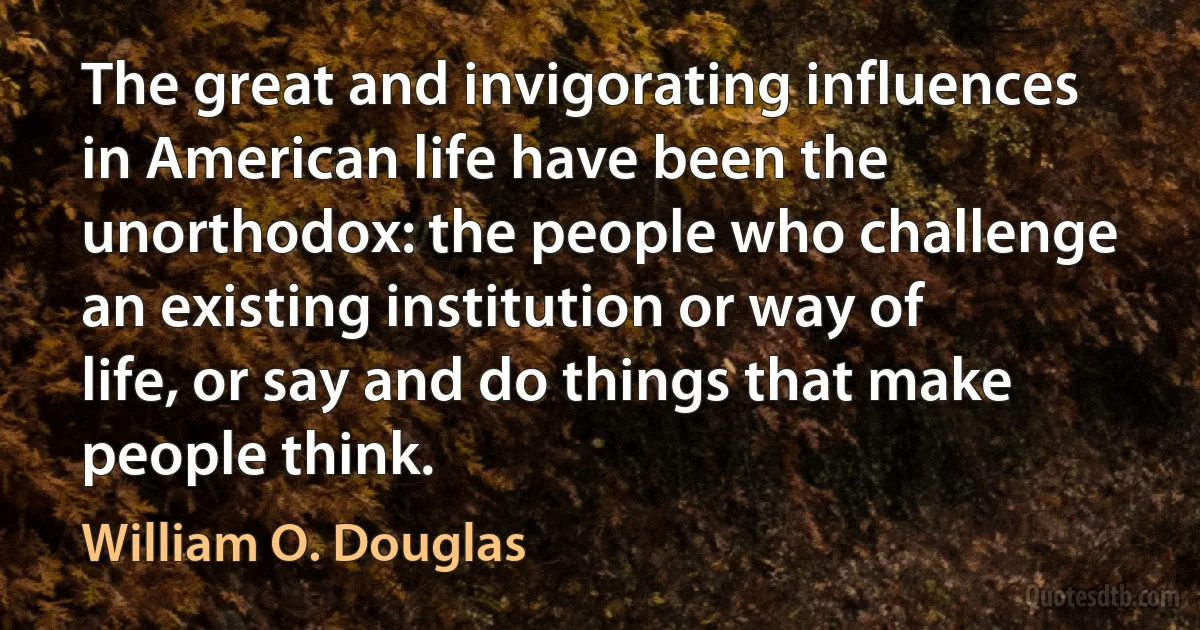 The great and invigorating influences in American life have been the unorthodox: the people who challenge an existing institution or way of life, or say and do things that make people think. (William O. Douglas)