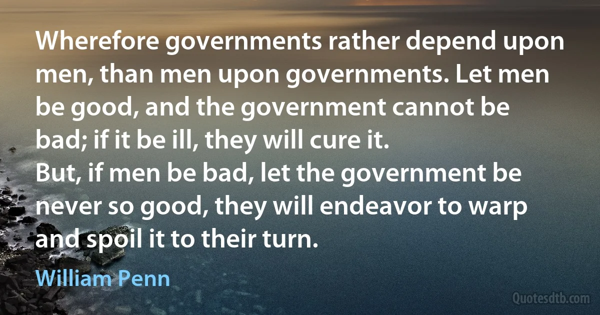 Wherefore governments rather depend upon men, than men upon governments. Let men be good, and the government cannot be bad; if it be ill, they will cure it. But, if men be bad, let the government be never so good, they will endeavor to warp and spoil it to their turn. (William Penn)