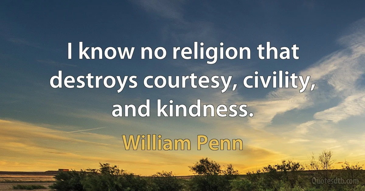 I know no religion that destroys courtesy, civility, and kindness. (William Penn)