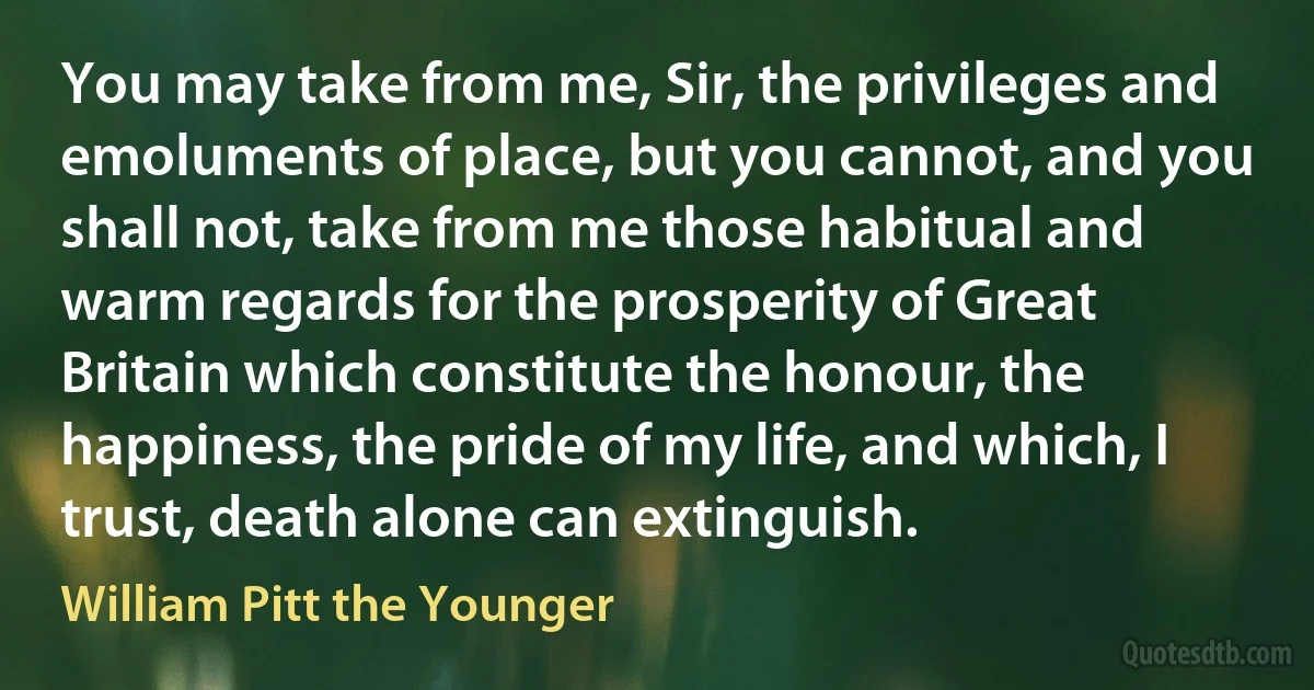 You may take from me, Sir, the privileges and emoluments of place, but you cannot, and you shall not, take from me those habitual and warm regards for the prosperity of Great Britain which constitute the honour, the happiness, the pride of my life, and which, I trust, death alone can extinguish. (William Pitt the Younger)