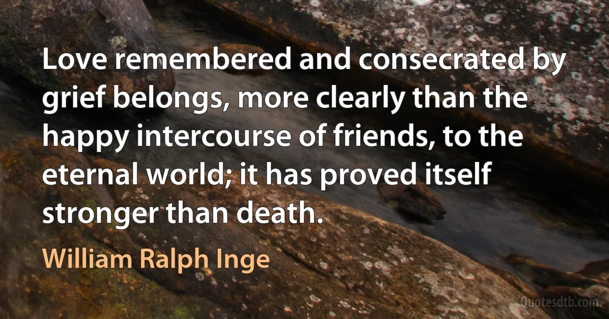 Love remembered and consecrated by grief belongs, more clearly than the happy intercourse of friends, to the eternal world; it has proved itself stronger than death. (William Ralph Inge)