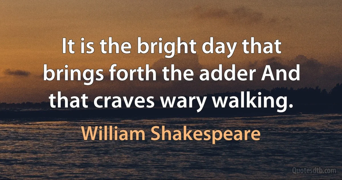 It is the bright day that brings forth the adder And that craves wary walking. (William Shakespeare)