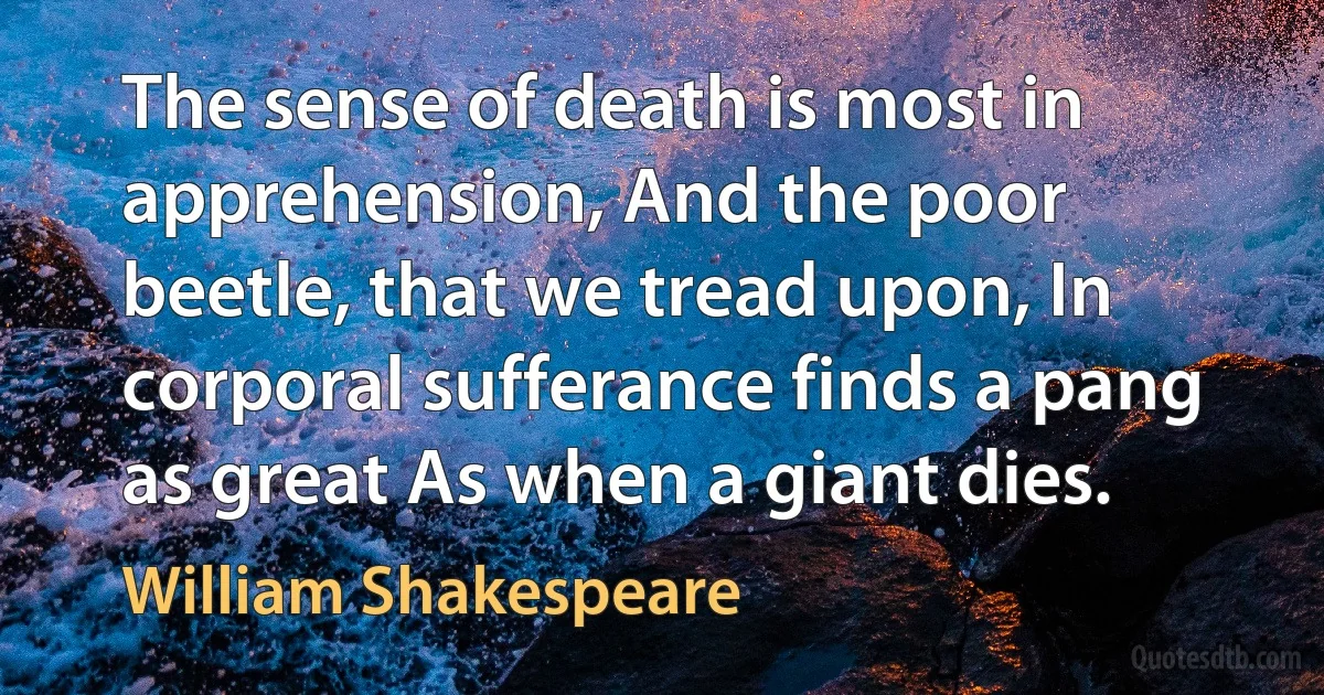 The sense of death is most in apprehension, And the poor beetle, that we tread upon, In corporal sufferance finds a pang as great As when a giant dies. (William Shakespeare)