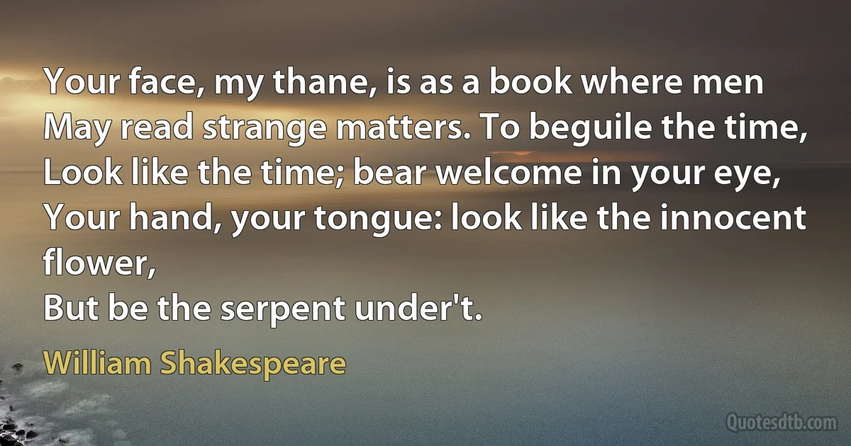 Your face, my thane, is as a book where men
May read strange matters. To beguile the time,
Look like the time; bear welcome in your eye,
Your hand, your tongue: look like the innocent flower,
But be the serpent under't. (William Shakespeare)