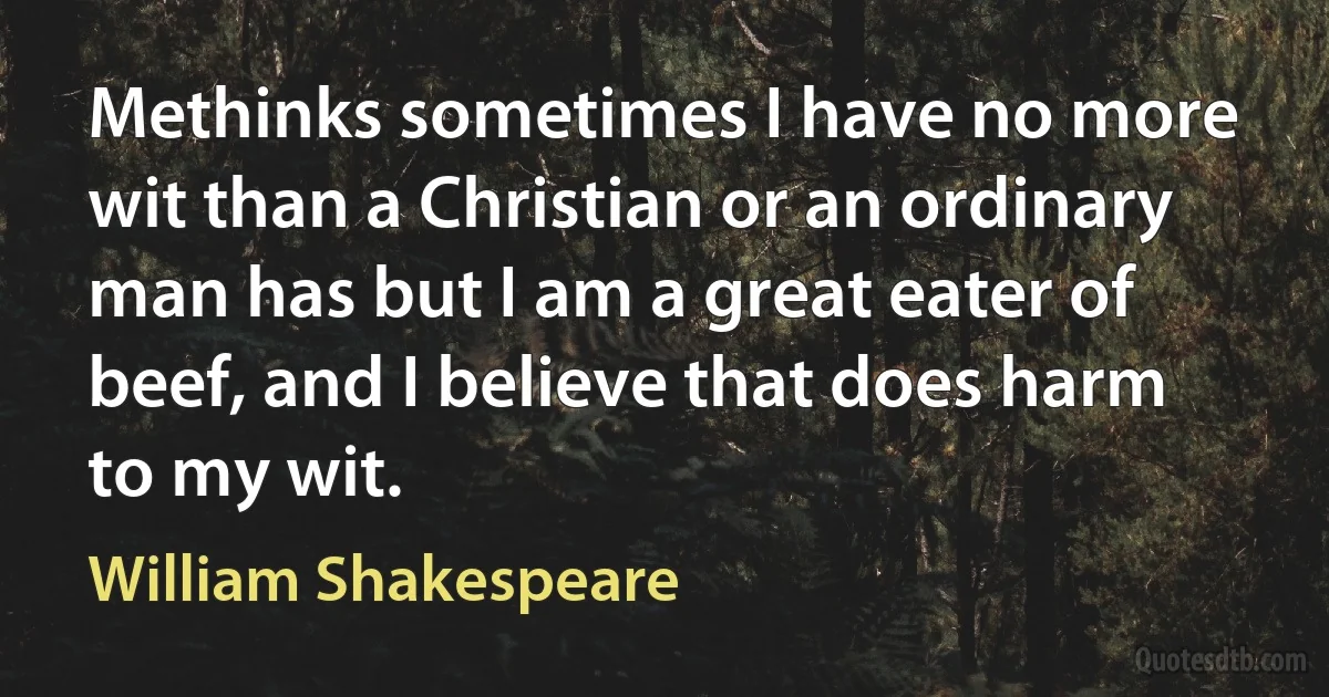 Methinks sometimes I have no more wit than a Christian or an ordinary man has but I am a great eater of beef, and I believe that does harm to my wit. (William Shakespeare)