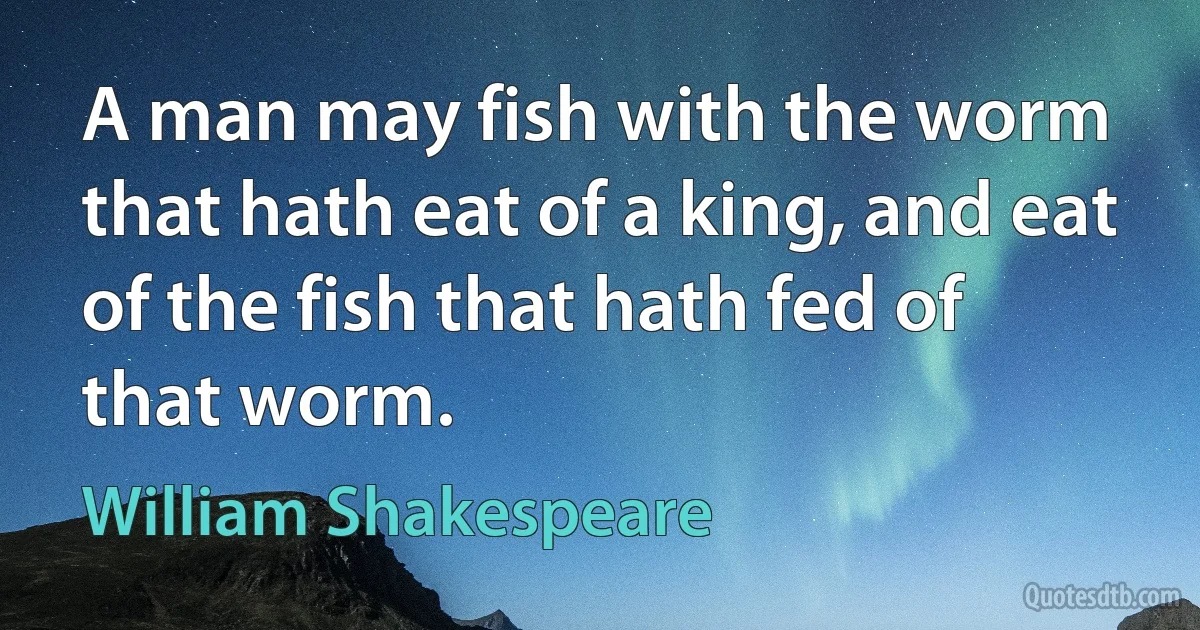 A man may fish with the worm that hath eat of a king, and eat
of the fish that hath fed of that worm. (William Shakespeare)