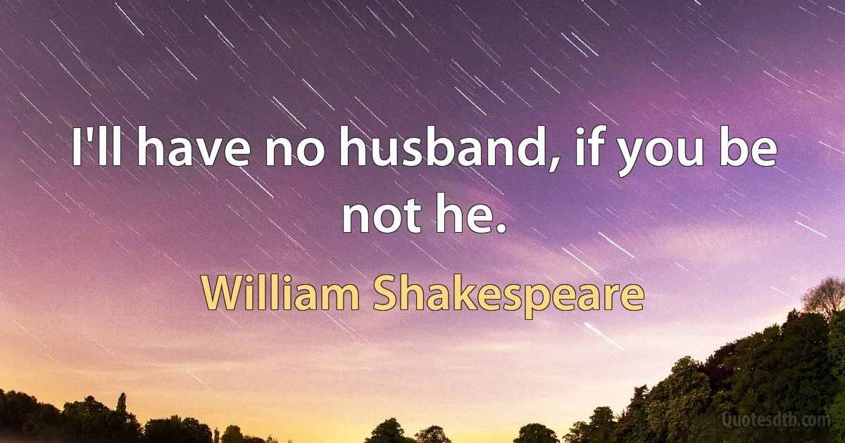 I'll have no husband, if you be not he. (William Shakespeare)