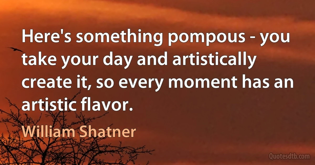 Here's something pompous - you take your day and artistically create it, so every moment has an artistic flavor. (William Shatner)