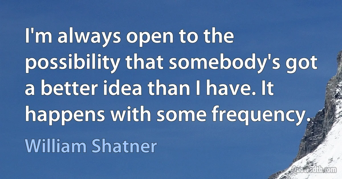 I'm always open to the possibility that somebody's got a better idea than I have. It happens with some frequency. (William Shatner)