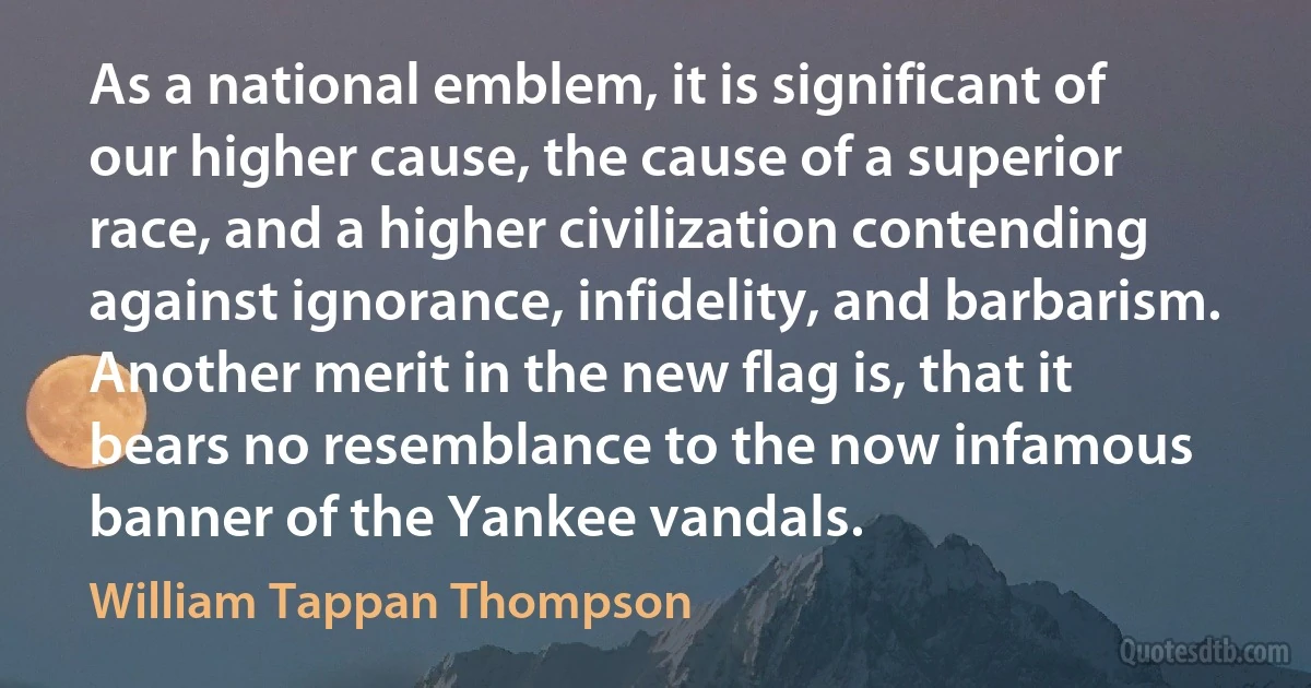 As a national emblem, it is significant of our higher cause, the cause of a superior race, and a higher civilization contending against ignorance, infidelity, and barbarism. Another merit in the new flag is, that it bears no resemblance to the now infamous banner of the Yankee vandals. (William Tappan Thompson)