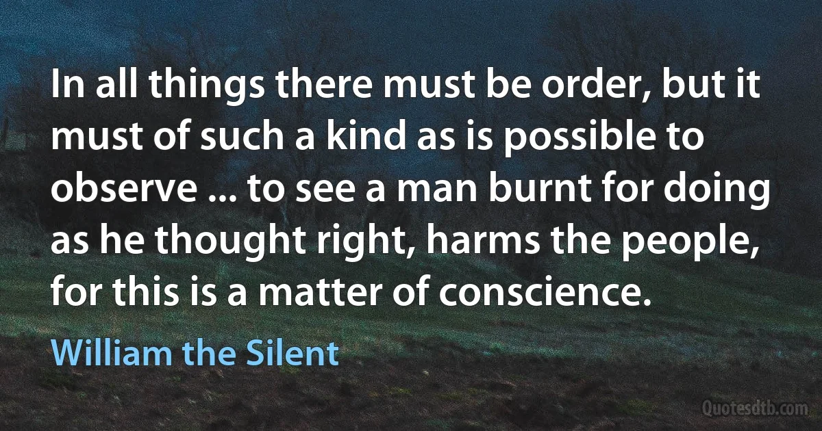 In all things there must be order, but it must of such a kind as is possible to observe ... to see a man burnt for doing as he thought right, harms the people, for this is a matter of conscience. (William the Silent)