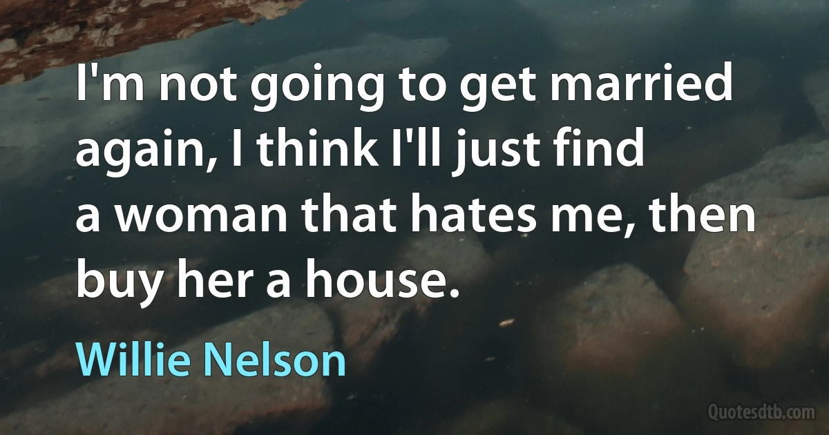 I'm not going to get married again, I think I'll just find a woman that hates me, then buy her a house. (Willie Nelson)