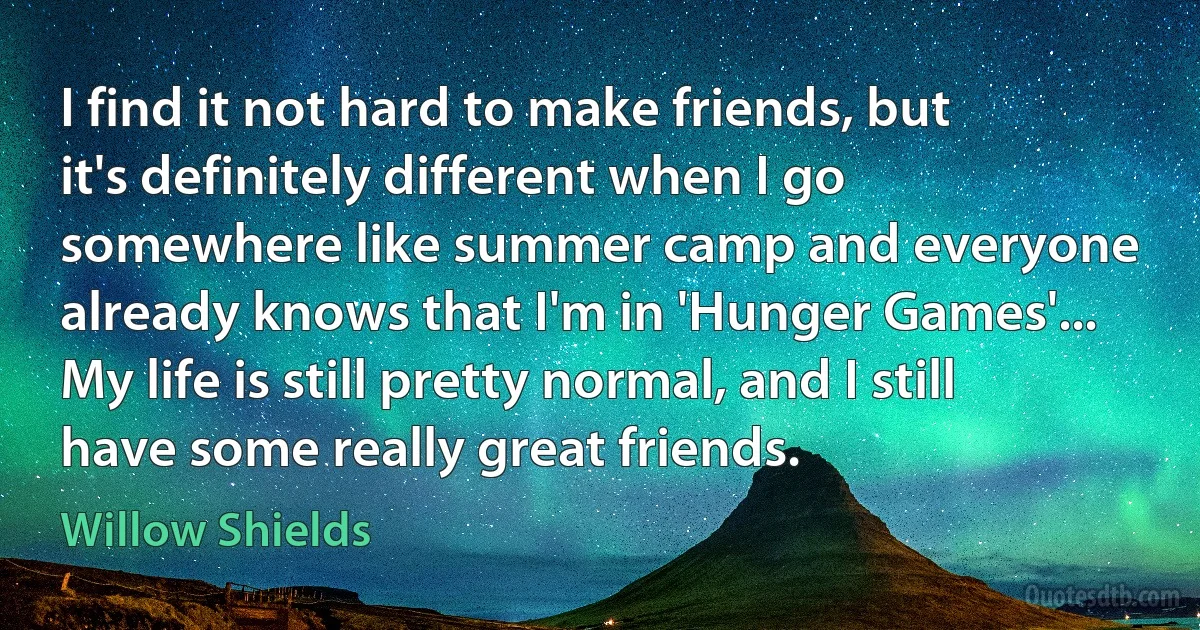 I find it not hard to make friends, but it's definitely different when I go somewhere like summer camp and everyone already knows that I'm in 'Hunger Games'... My life is still pretty normal, and I still have some really great friends. (Willow Shields)