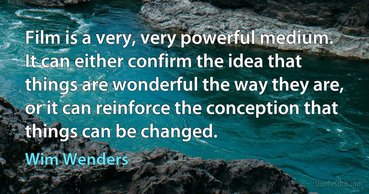 Film is a very, very powerful medium. It can either confirm the idea that things are wonderful the way they are, or it can reinforce the conception that things can be changed. (Wim Wenders)