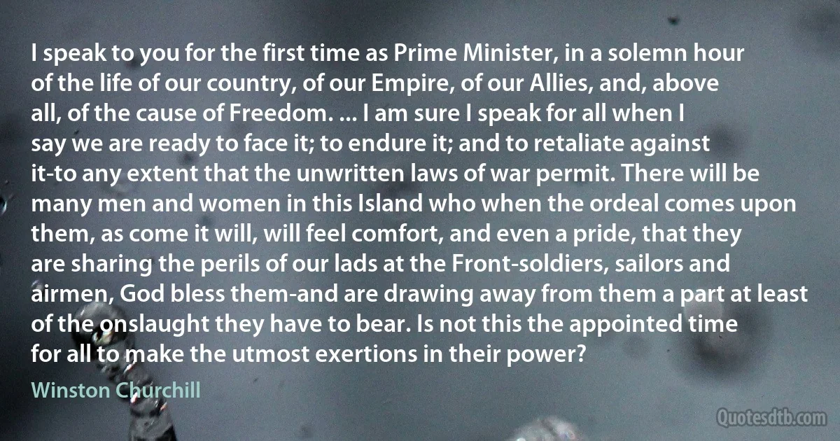 I speak to you for the first time as Prime Minister, in a solemn hour of the life of our country, of our Empire, of our Allies, and, above all, of the cause of Freedom. ... I am sure I speak for all when I say we are ready to face it; to endure it; and to retaliate against it-to any extent that the unwritten laws of war permit. There will be many men and women in this Island who when the ordeal comes upon them, as come it will, will feel comfort, and even a pride, that they are sharing the perils of our lads at the Front-soldiers, sailors and airmen, God bless them-and are drawing away from them a part at least of the onslaught they have to bear. Is not this the appointed time for all to make the utmost exertions in their power? (Winston Churchill)