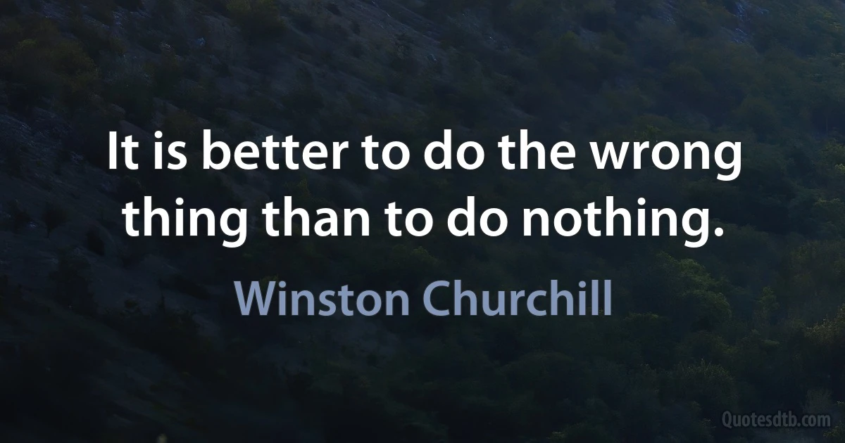 It is better to do the wrong thing than to do nothing. (Winston Churchill)