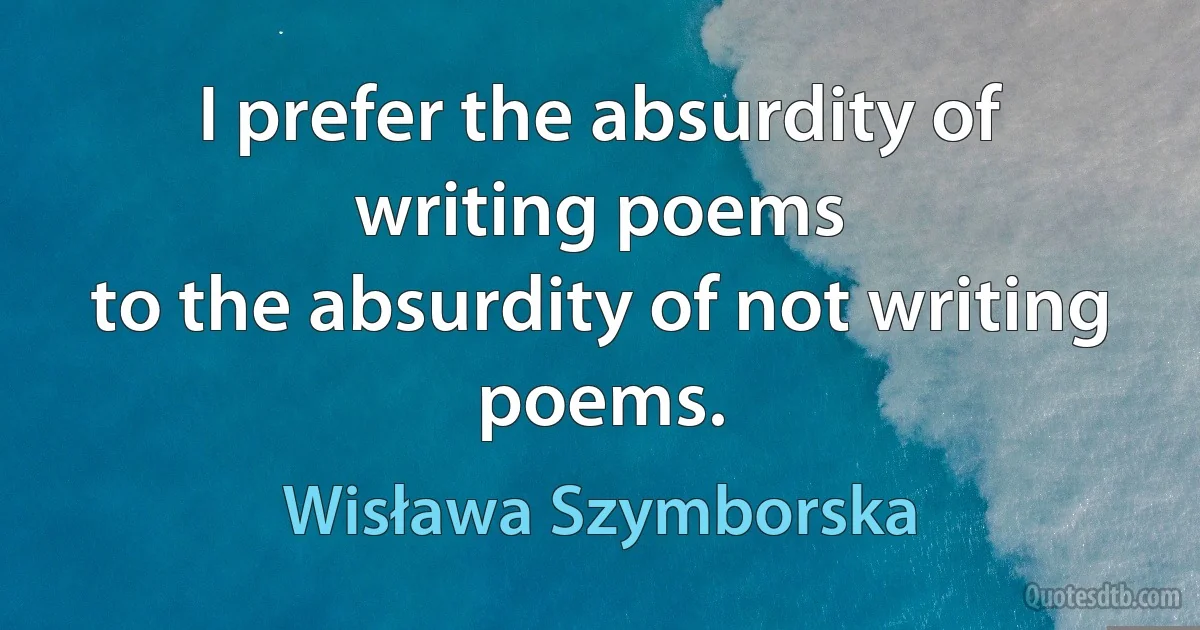 I prefer the absurdity of writing poems
to the absurdity of not writing poems. (Wisława Szymborska)