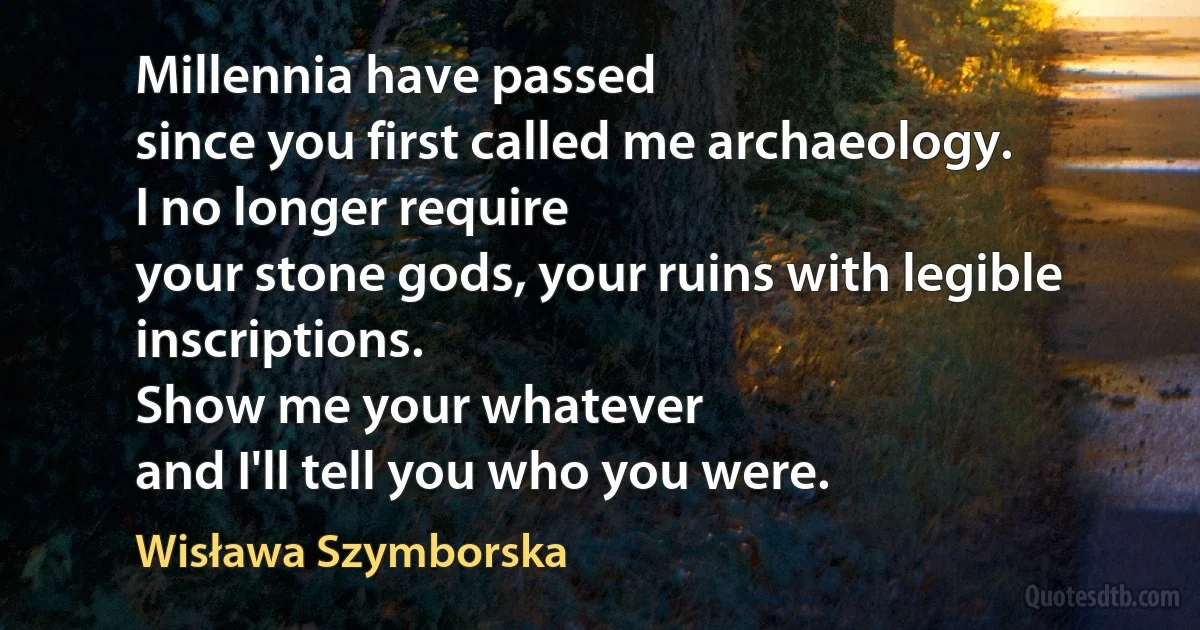 Millennia have passed
since you first called me archaeology.
I no longer require
your stone gods, your ruins with legible inscriptions.
Show me your whatever
and I'll tell you who you were. (Wisława Szymborska)