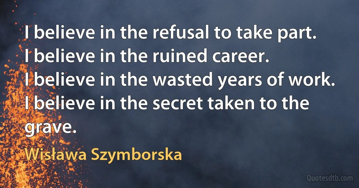 I believe in the refusal to take part.
I believe in the ruined career.
I believe in the wasted years of work.
I believe in the secret taken to the grave. (Wisława Szymborska)