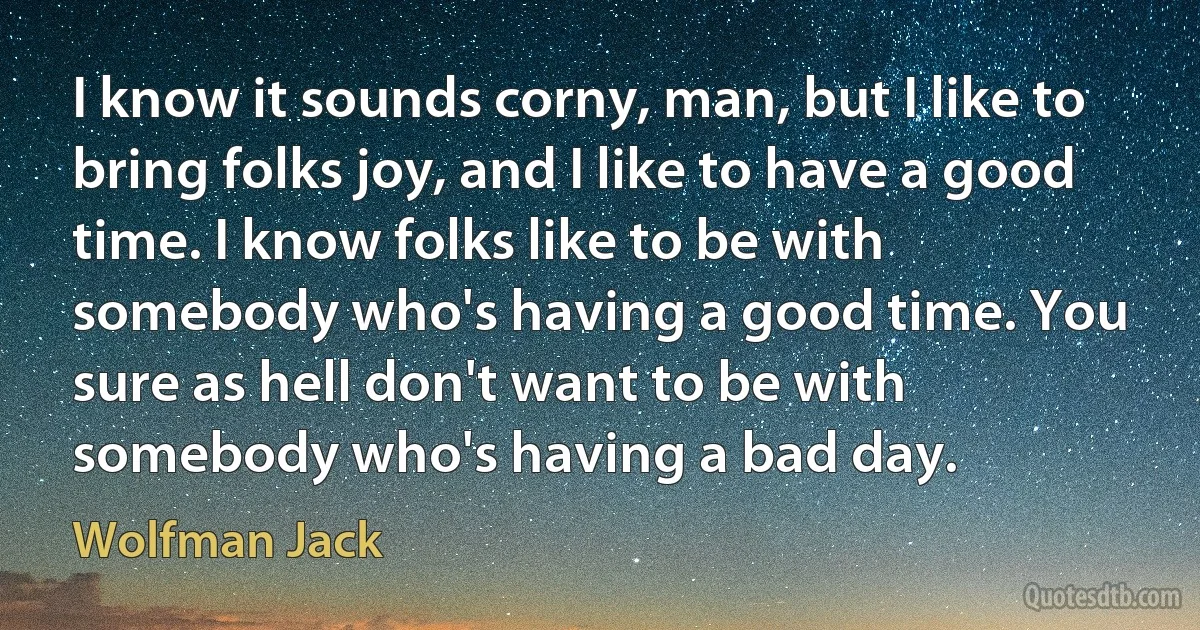 I know it sounds corny, man, but I like to bring folks joy, and I like to have a good time. I know folks like to be with somebody who's having a good time. You sure as hell don't want to be with somebody who's having a bad day. (Wolfman Jack)