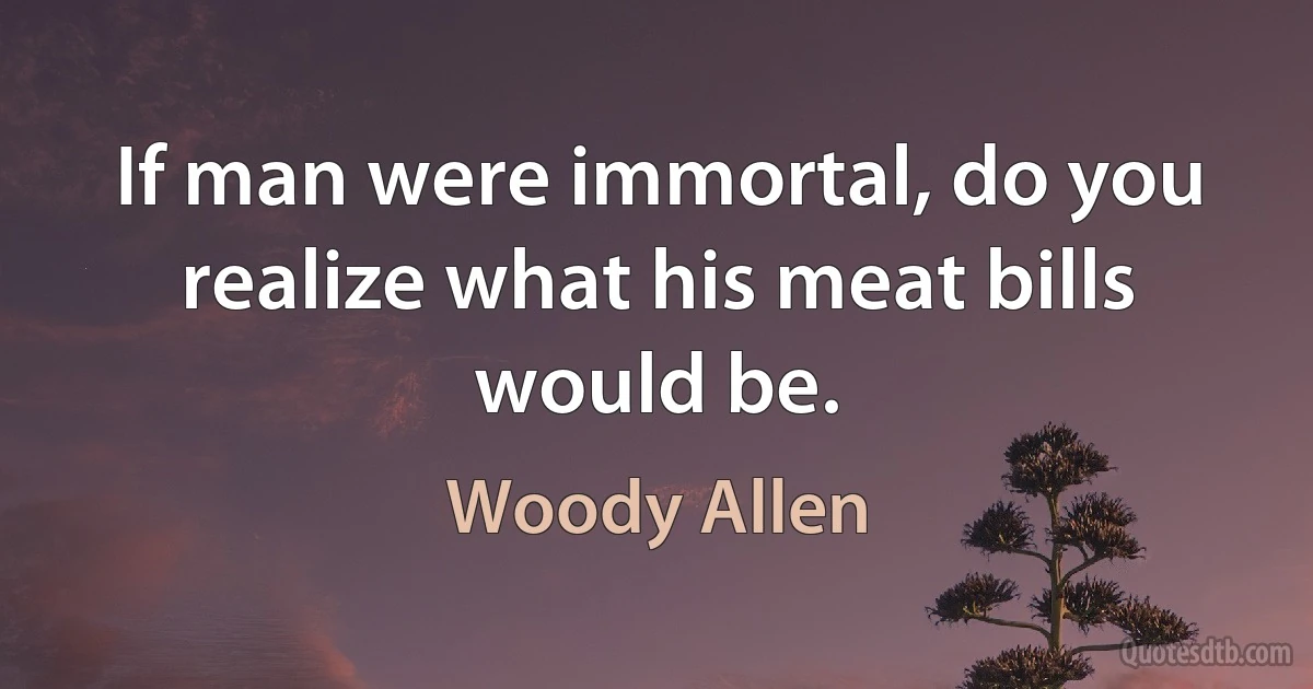 If man were immortal, do you realize what his meat bills would be. (Woody Allen)