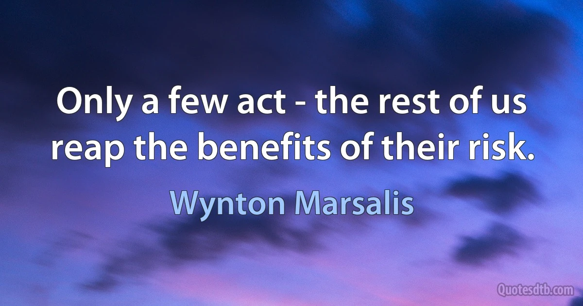 Only a few act - the rest of us reap the benefits of their risk. (Wynton Marsalis)