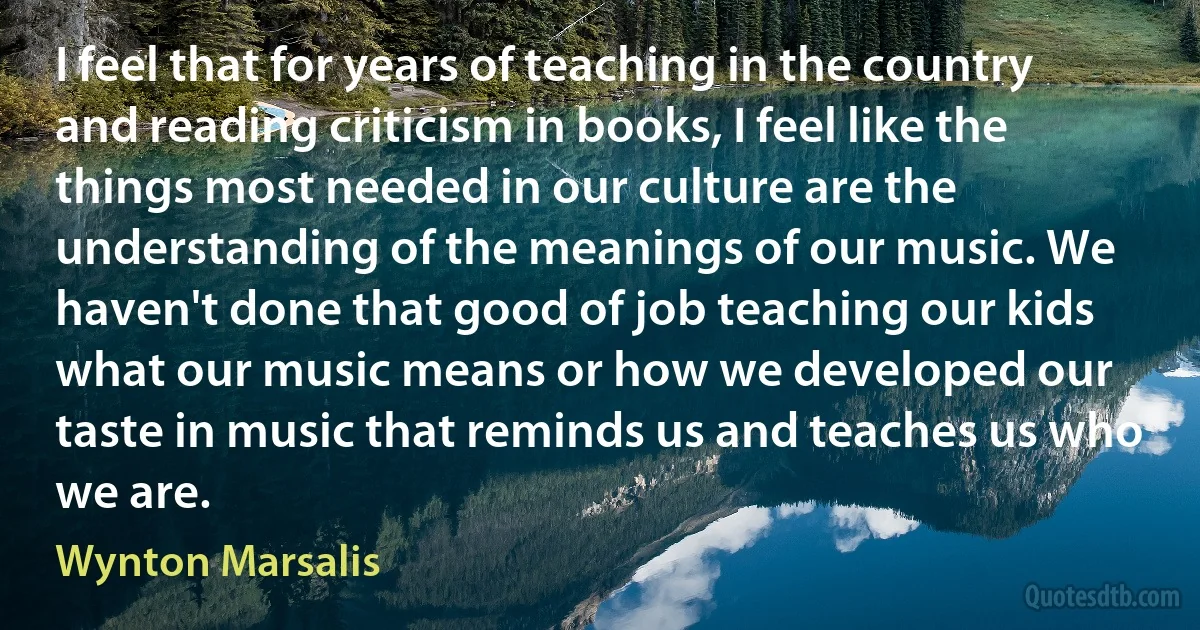 I feel that for years of teaching in the country and reading criticism in books, I feel like the things most needed in our culture are the understanding of the meanings of our music. We haven't done that good of job teaching our kids what our music means or how we developed our taste in music that reminds us and teaches us who we are. (Wynton Marsalis)