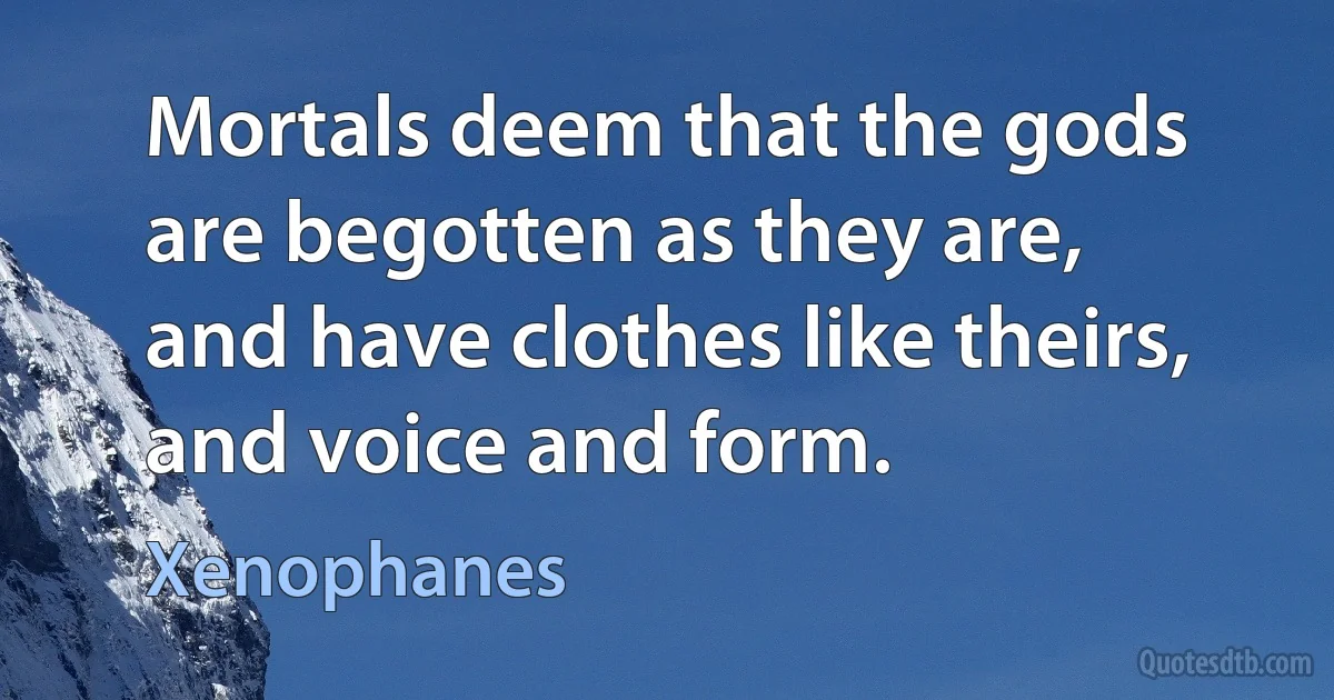 Mortals deem that the gods are begotten as they are,
and have clothes like theirs, and voice and form. (Xenophanes)