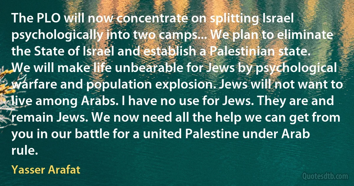 The PLO will now concentrate on splitting Israel psychologically into two camps... We plan to eliminate the State of Israel and establish a Palestinian state. We will make life unbearable for Jews by psychological warfare and population explosion. Jews will not want to live among Arabs. I have no use for Jews. They are and remain Jews. We now need all the help we can get from you in our battle for a united Palestine under Arab rule. (Yasser Arafat)