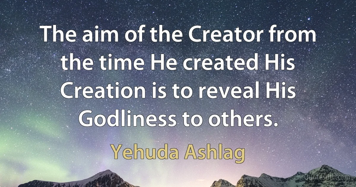 The aim of the Creator from the time He created His Creation is to reveal His Godliness to others. (Yehuda Ashlag)