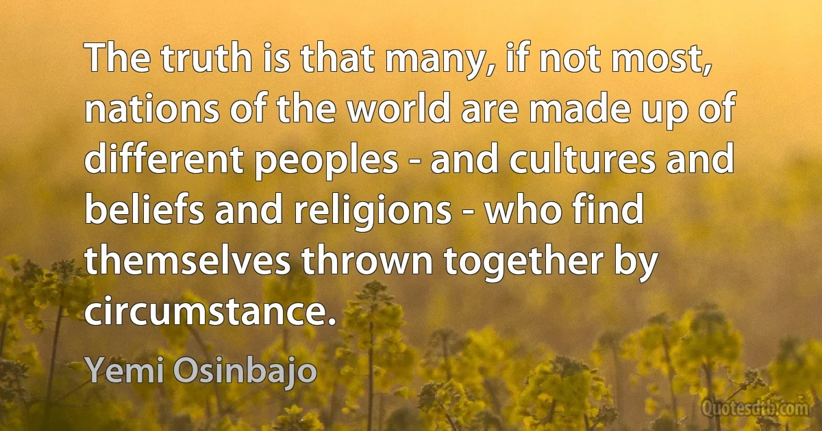 The truth is that many, if not most, nations of the world are made up of different peoples - and cultures and beliefs and religions - who find themselves thrown together by circumstance. (Yemi Osinbajo)