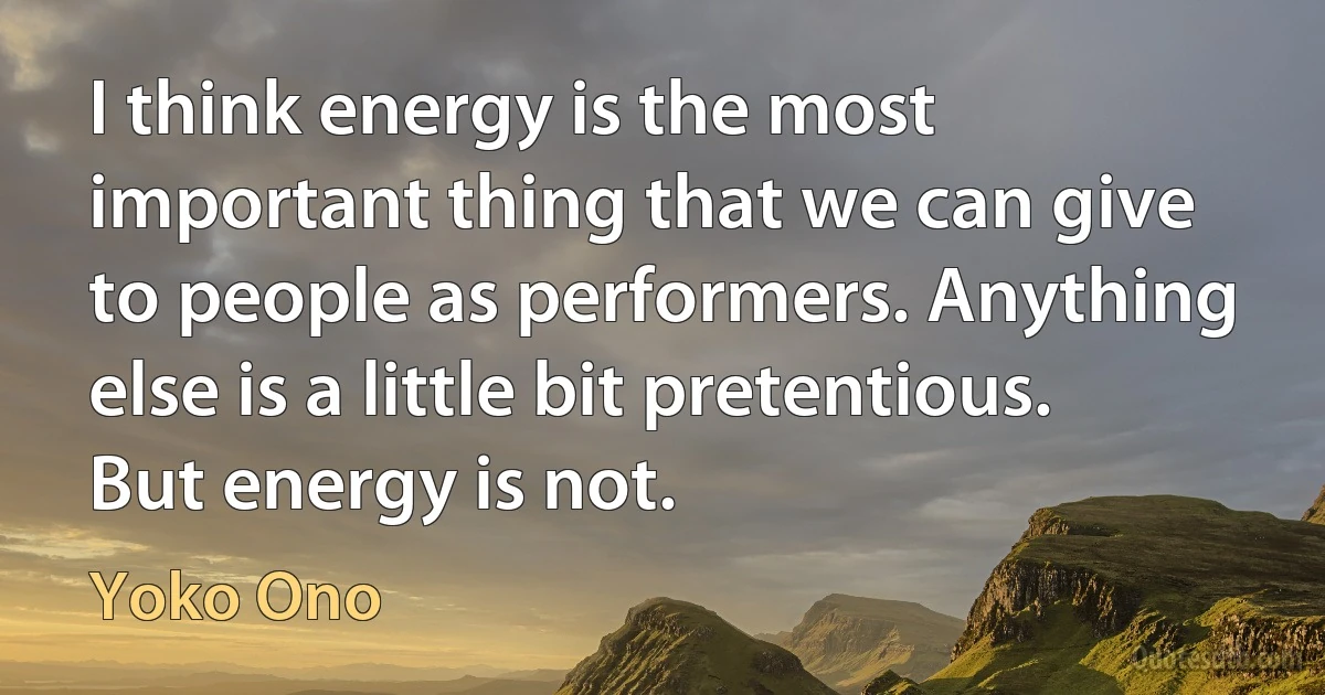 I think energy is the most important thing that we can give to people as performers. Anything else is a little bit pretentious. But energy is not. (Yoko Ono)