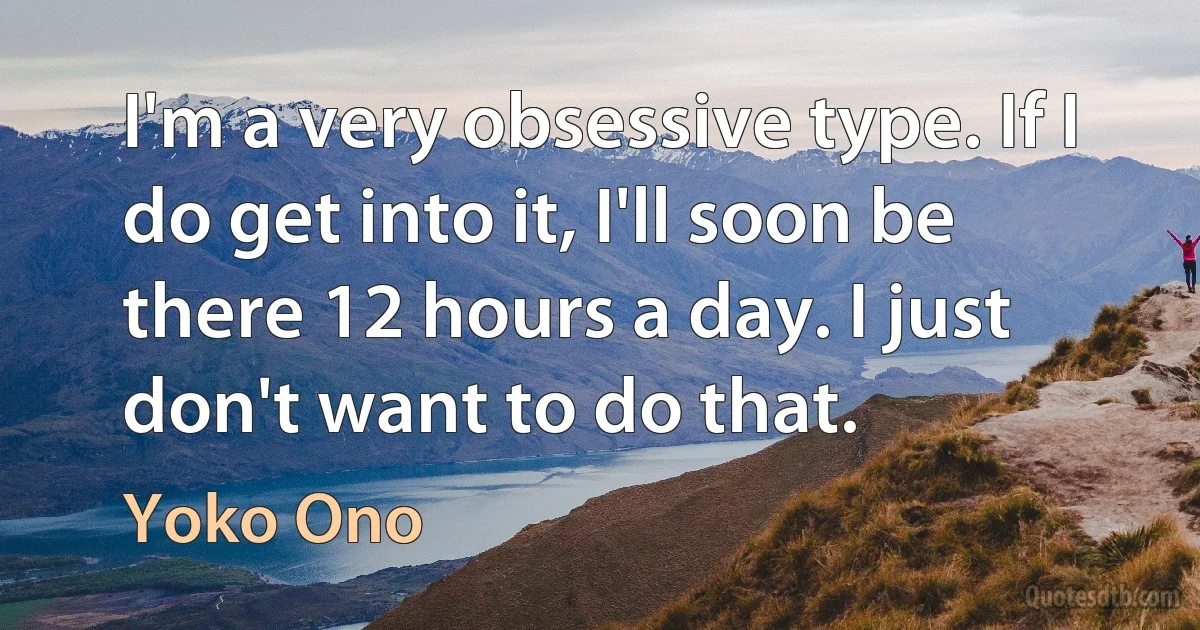 I'm a very obsessive type. If I do get into it, I'll soon be there 12 hours a day. I just don't want to do that. (Yoko Ono)