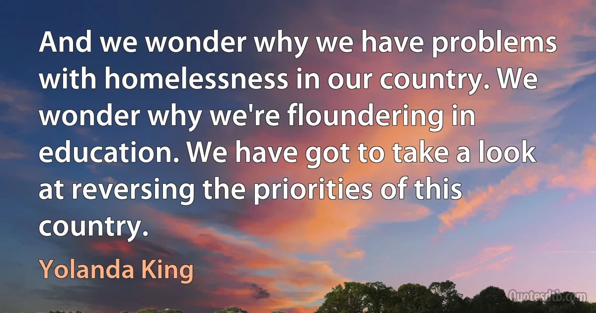 And we wonder why we have problems with homelessness in our country. We wonder why we're floundering in education. We have got to take a look at reversing the priorities of this country. (Yolanda King)