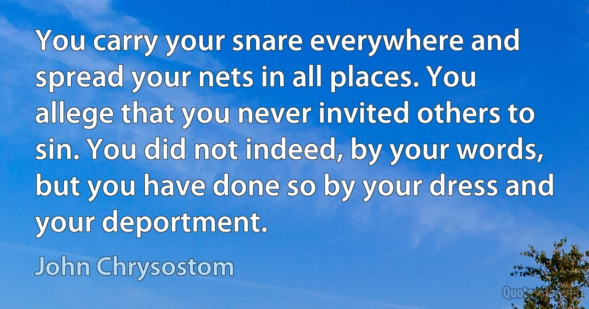 You carry your snare everywhere and spread your nets in all places. You allege that you never invited others to sin. You did not indeed, by your words, but you have done so by your dress and your deportment. (John Chrysostom)