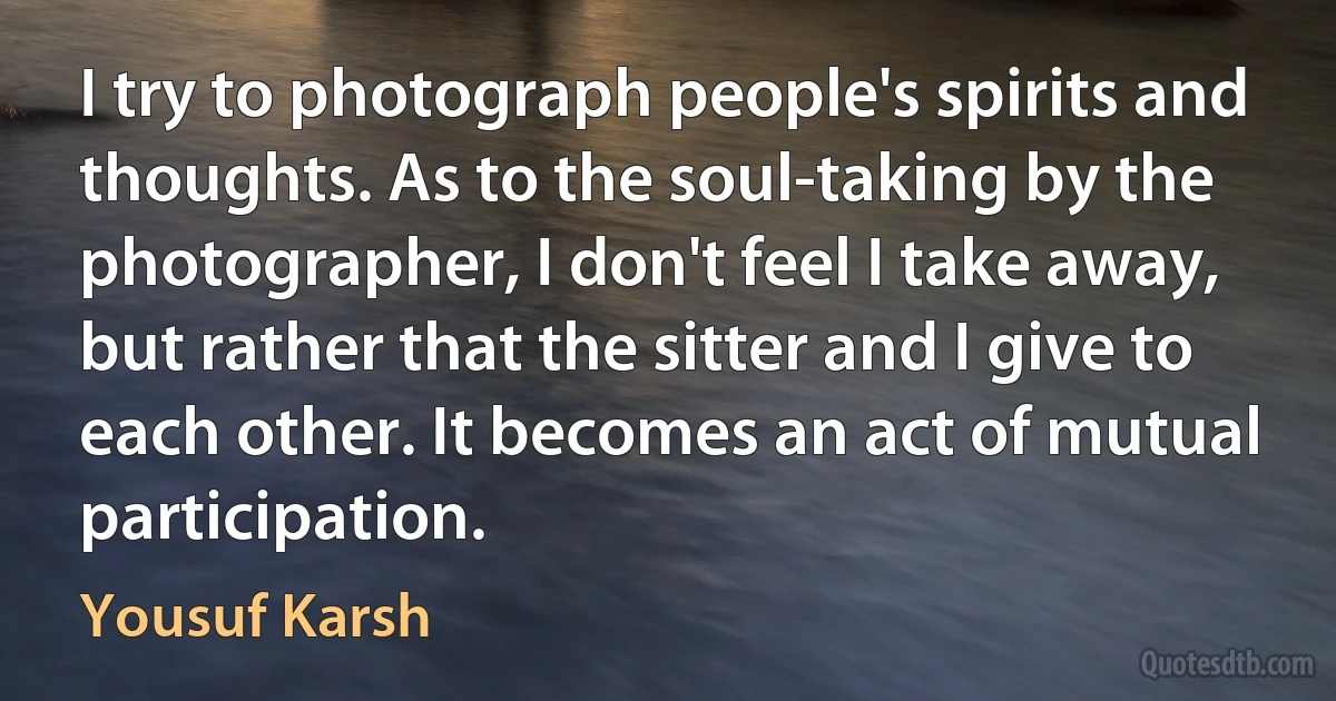 I try to photograph people's spirits and thoughts. As to the soul-taking by the photographer, I don't feel I take away, but rather that the sitter and I give to each other. It becomes an act of mutual participation. (Yousuf Karsh)