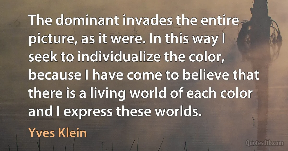 The dominant invades the entire picture, as it were. In this way I seek to individualize the color, because I have come to believe that there is a living world of each color and I express these worlds. (Yves Klein)