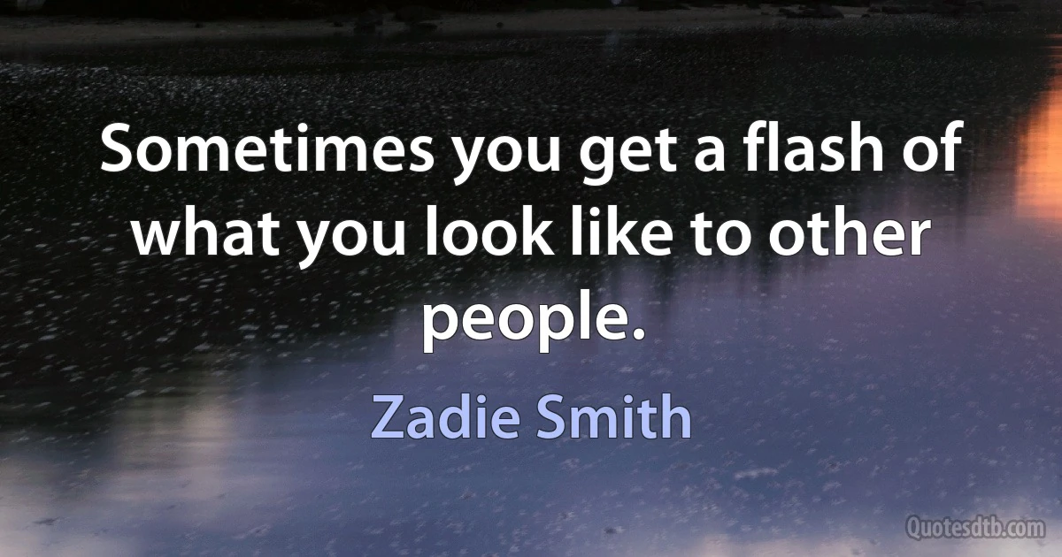 Sometimes you get a flash of what you look like to other people. (Zadie Smith)