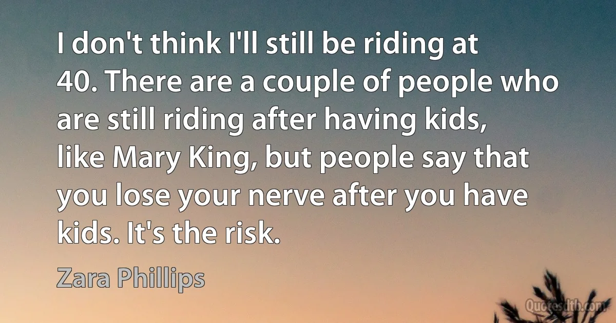 I don't think I'll still be riding at 40. There are a couple of people who are still riding after having kids, like Mary King, but people say that you lose your nerve after you have kids. It's the risk. (Zara Phillips)