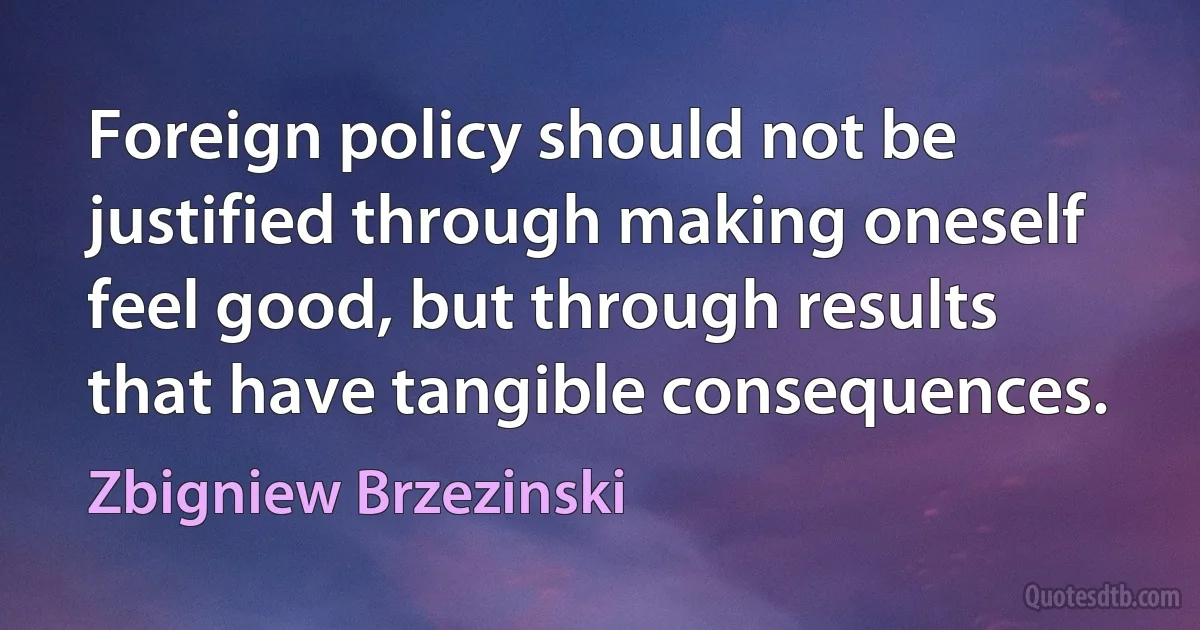 Foreign policy should not be justified through making oneself feel good, but through results that have tangible consequences. (Zbigniew Brzezinski)